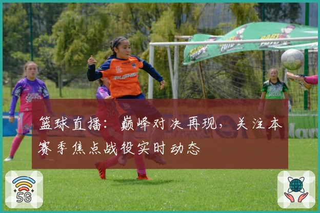 篮球直播：巅峰对决再现，关注本赛季焦点战役实时动态