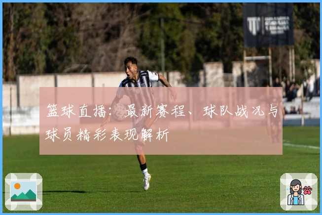 篮球直播：最新赛程、球队战况与球员精彩表现解析
