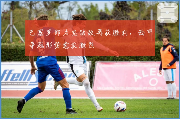 巴塞罗那力克劲敌再获胜利，西甲争冠形势愈发激烈