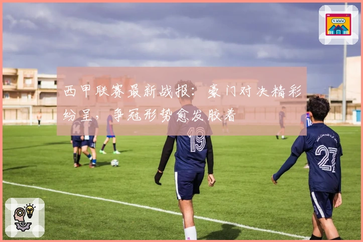 西甲联赛最新战报：豪门对决精彩纷呈，争冠形势愈发胶着