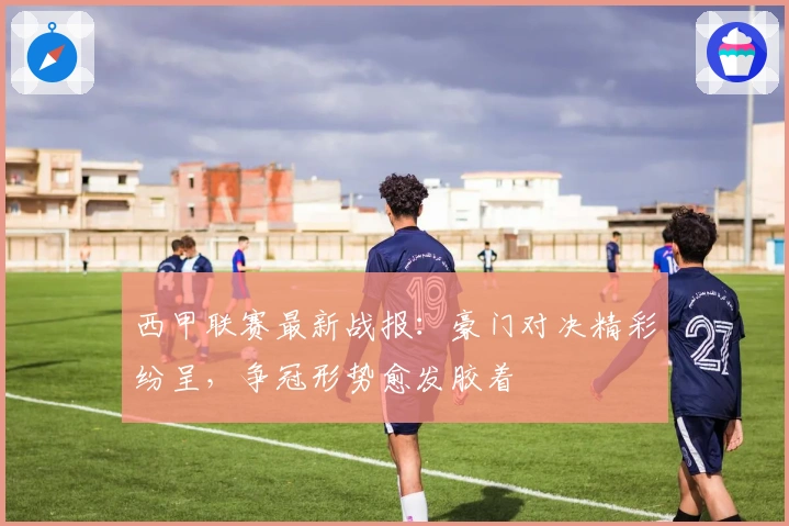 西甲联赛最新战报：豪门对决精彩纷呈，争冠形势愈发胶着