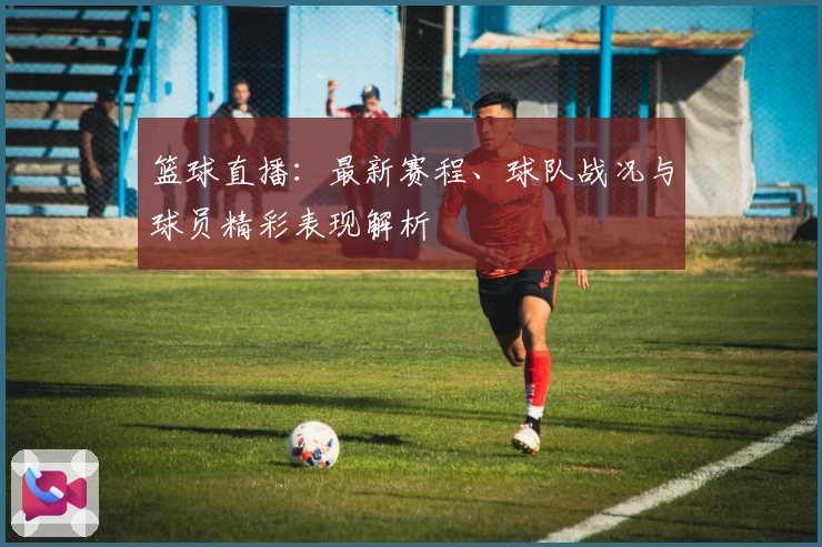 篮球直播：最新赛程、球队战况与球员精彩表现解析