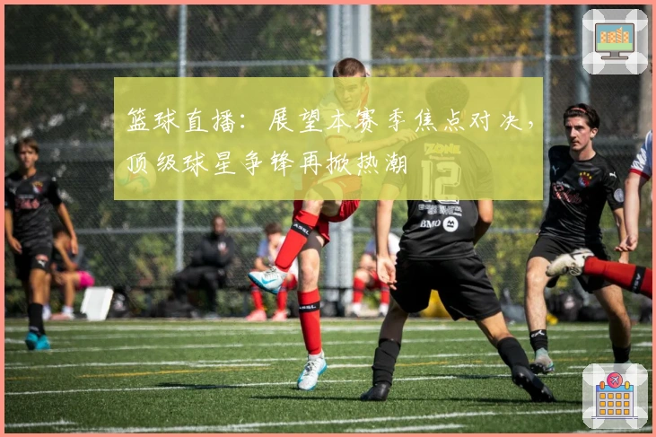 篮球直播：展望本赛季焦点对决，顶级球星争锋再掀热潮