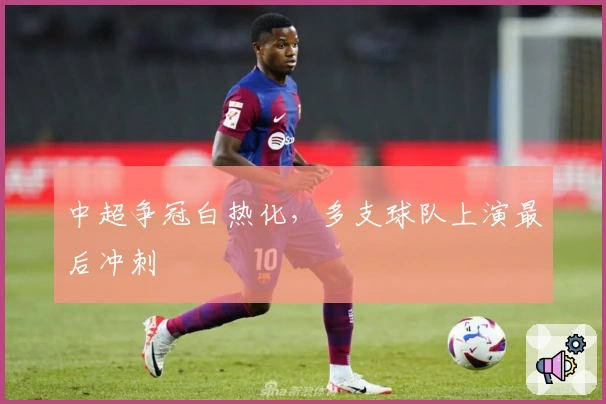 中超争冠白热化，多支球队上演最后冲刺