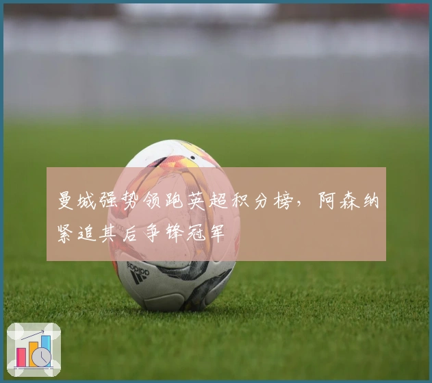 曼城强势领跑英超积分榜，阿森纳紧追其后争锋冠军